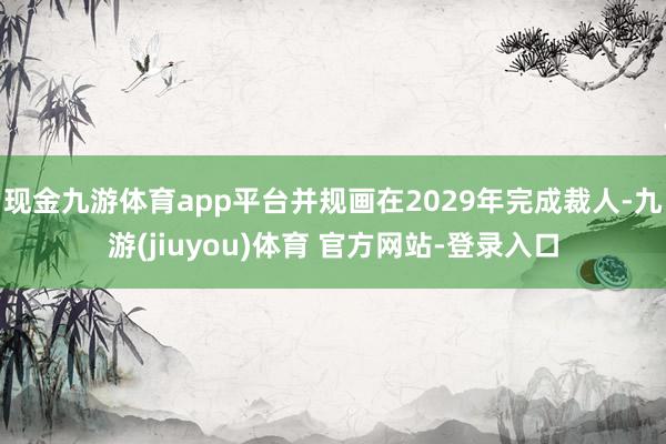 现金九游体育app平台并规画在2029年完成裁人-九游(jiuyou)体育 官方网站-登录入口