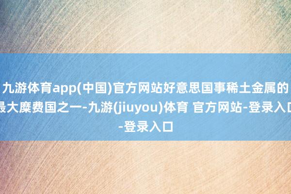九游体育app(中国)官方网站好意思国事稀土金属的最大糜费国之一-九游(jiuyou)体育 官方网站-登录入口
