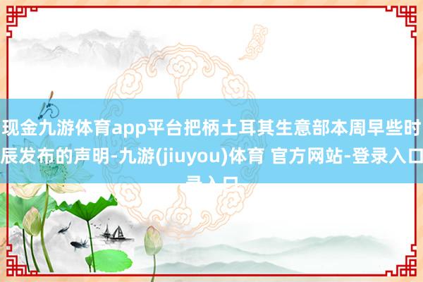 现金九游体育app平台　　把柄土耳其生意部本周早些时辰发布的声明-九游(jiuyou)体育 官方网站-登录入口