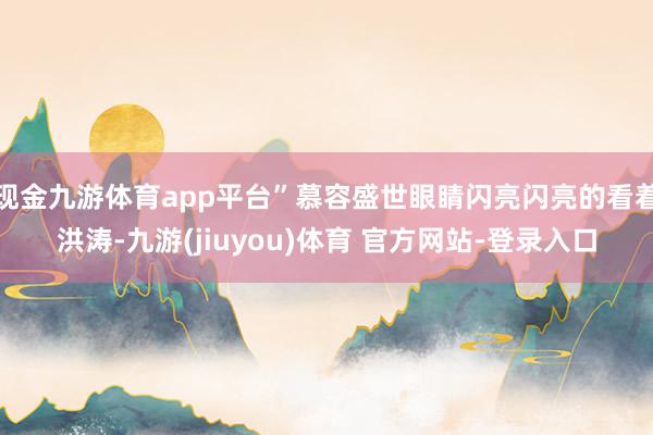 现金九游体育app平台”慕容盛世眼睛闪亮闪亮的看着洪涛-九游(jiuyou)体育 官方网站-登录入口