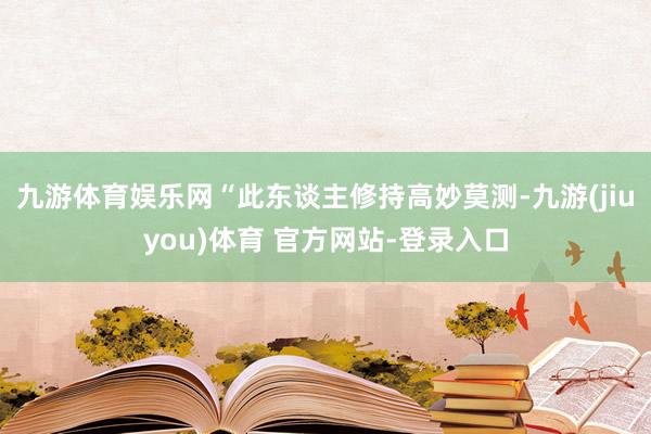 九游体育娱乐网“此东谈主修持高妙莫测-九游(jiuyou)体育 官方网站-登录入口
