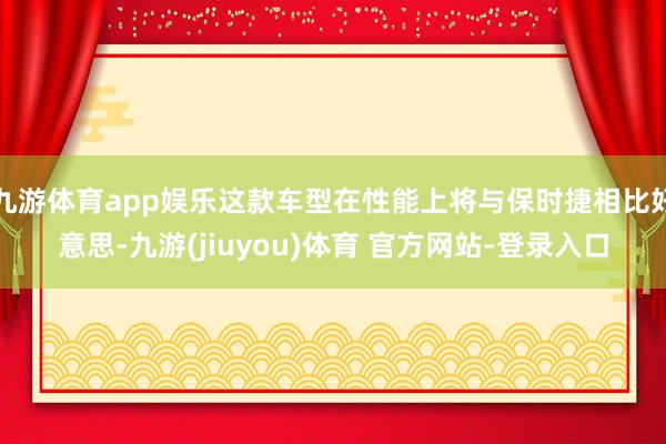 九游体育app娱乐这款车型在性能上将与保时捷相比好意思-九游(jiuyou)体育 官方网站-登录入口