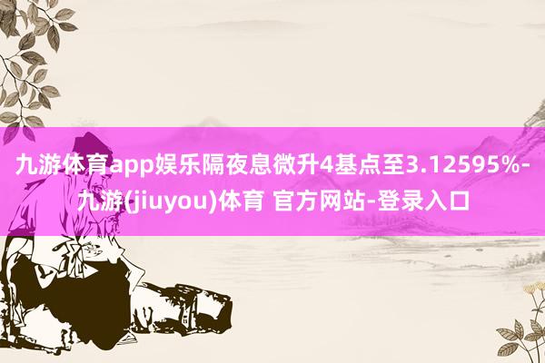 九游体育app娱乐隔夜息微升4基点至3.12595%-九游(jiuyou)体育 官方网站-登录入口