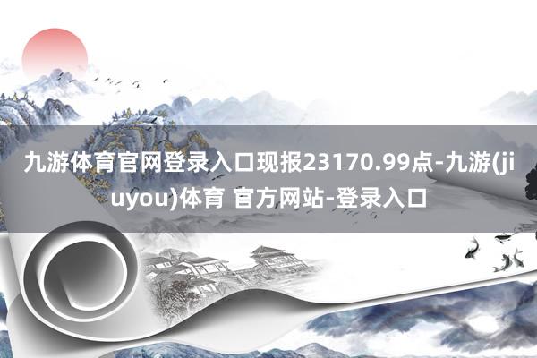 九游体育官网登录入口现报23170.99点-九游(jiuyou)体育 官方网站-登录入口