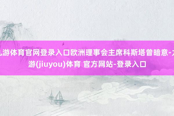 九游体育官网登录入口欧洲理事会主席科斯塔曾暗意-九游(jiuyou)体育 官方网站-登录入口