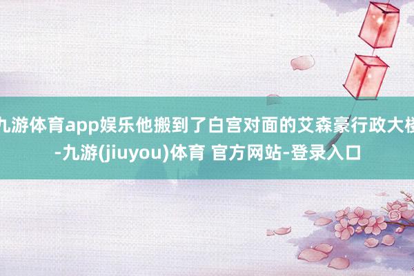 九游体育app娱乐他搬到了白宫对面的艾森豪行政大楼-九游(jiuyou)体育 官方网站-登录入口