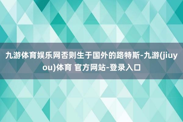 九游体育娱乐网否则生于国外的路特斯-九游(jiuyou)体育 官方网站-登录入口