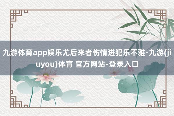 九游体育app娱乐尤后来者伤情进犯乐不雅-九游(jiuyou)体育 官方网站-登录入口