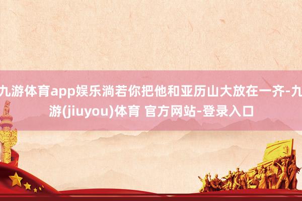 九游体育app娱乐淌若你把他和亚历山大放在一齐-九游(jiuyou)体育 官方网站-登录入口