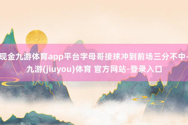 现金九游体育app平台字母哥接球冲到前场三分不中-九游(jiuyou)体育 官方网站-登录入口