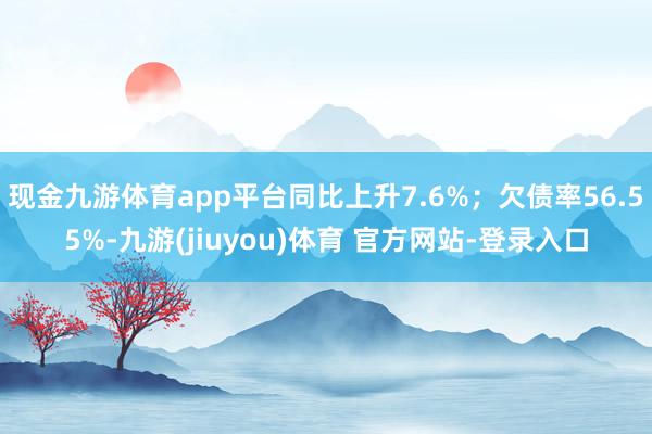 现金九游体育app平台同比上升7.6%；欠债率56.55%-九游(jiuyou)体育 官方网站-登录入口
