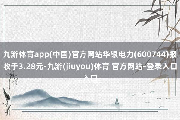 九游体育app(中国)官方网站华银电力(600744)报收于3.28元-九游(jiuyou)体育 官方网站-登录入口