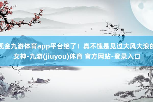 现金九游体育app平台绝了！真不愧是见过大风大浪的女神-九游(jiuyou)体育 官方网站-登录入口
