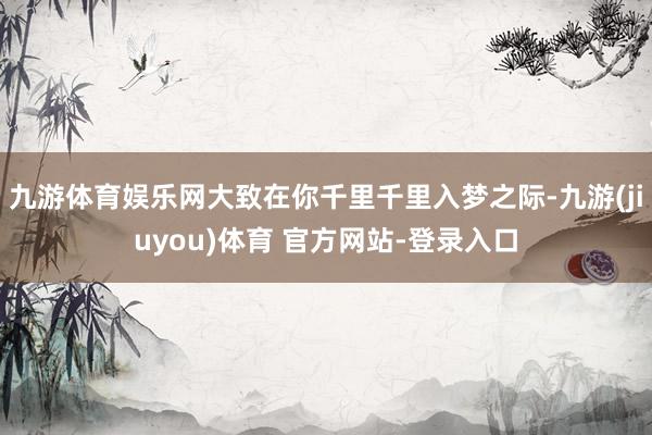九游体育娱乐网大致在你千里千里入梦之际-九游(jiuyou)体育 官方网站-登录入口