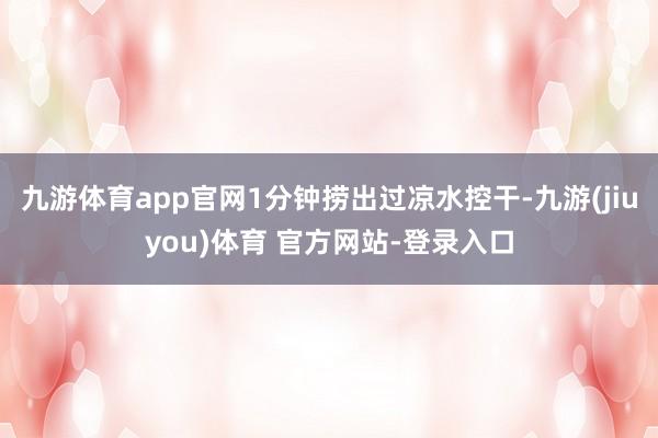 九游体育app官网1分钟捞出过凉水控干-九游(jiuyou)体育 官方网站-登录入口