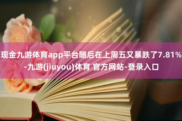 现金九游体育app平台随后在上周五又暴跌了7.81%-九游(jiuyou)体育 官方网站-登录入口