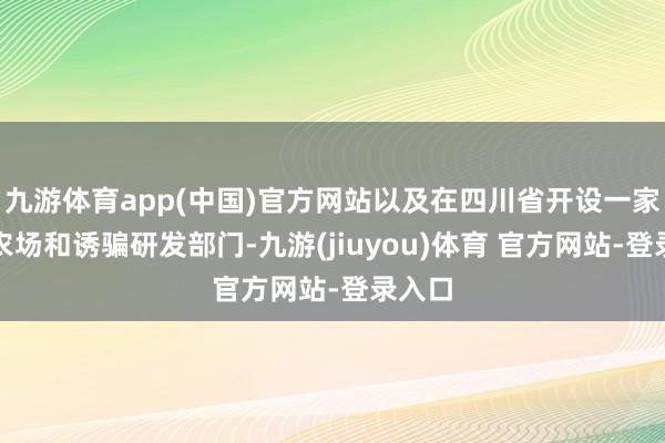 九游体育app(中国)官方网站以及在四川省开设一家新的农场和诱骗研发部门-九游(jiuyou)体育 官方网站-登录入口