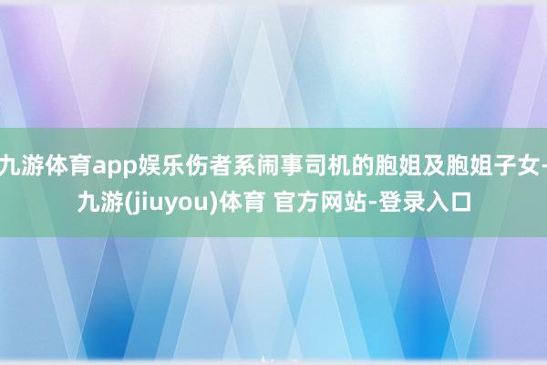 九游体育app娱乐伤者系闹事司机的胞姐及胞姐子女-九游(jiuyou)体育 官方网站-登录入口