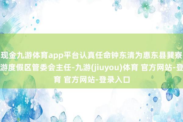 现金九游体育app平台认真任命钟东清为惠东县巽寮滨海旅游度假区管委会主任-九游(jiuyou)体育 官方网站-登录入口