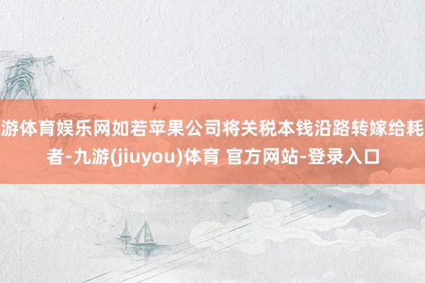九游体育娱乐网如若苹果公司将关税本钱沿路转嫁给耗尽者-九游(jiuyou)体育 官方网站-登录入口