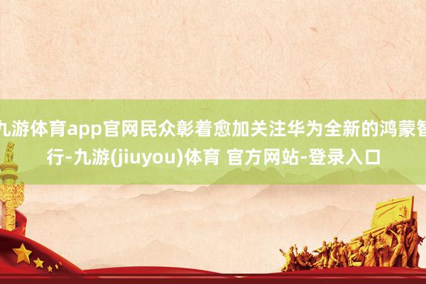 九游体育app官网民众彰着愈加关注华为全新的鸿蒙智行-九游(jiuyou)体育 官方网站-登录入口