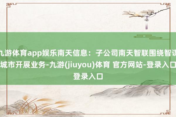 九游体育app娱乐南天信息：子公司南天智联围绕智谋城市开展业务-九游(jiuyou)体育 官方网站-登录入口