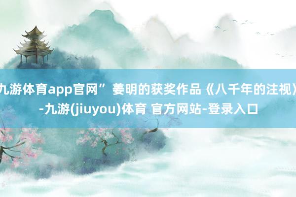 九游体育app官网” 姜明的获奖作品《八千年的注视》-九游(jiuyou)体育 官方网站-登录入口