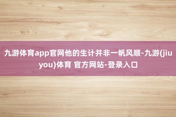 九游体育app官网他的生计并非一帆风顺-九游(jiuyou)体育 官方网站-登录入口