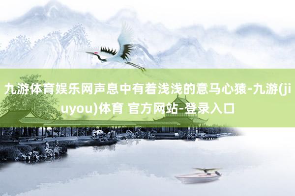 九游体育娱乐网声息中有着浅浅的意马心猿-九游(jiuyou)体育 官方网站-登录入口
