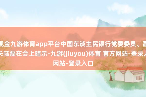 现金九游体育app平台中国东谈主民银行党委委员、副行长陆磊在会上暗示-九游(jiuyou)体育 官方网站-登录入口