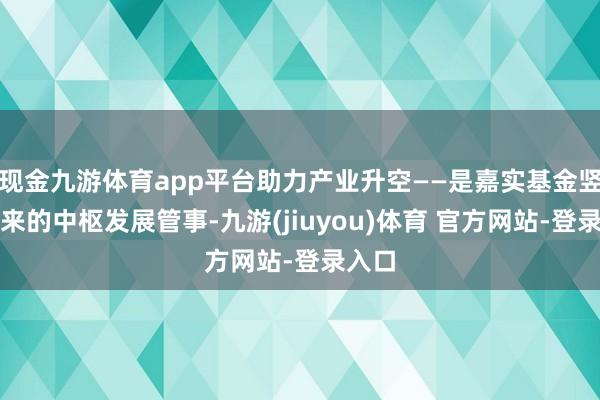 现金九游体育app平台助力产业升空——是嘉实基金竖立以来的中枢发展管事-九游(jiuyou)体育 官方网站-登录入口