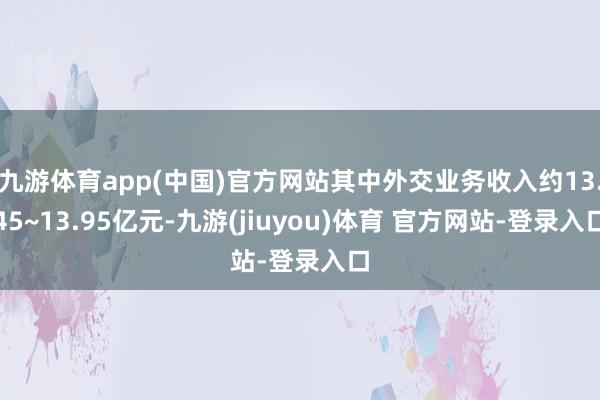 九游体育app(中国)官方网站其中外交业务收入约13.45~13.95亿元-九游(jiuyou)体育 官方网站-登录入口