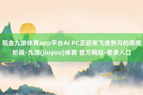 现金九游体育app平台AI PC正迎来飞速熟习的阛阓阶段-九游(jiuyou)体育 官方网站-登录入口