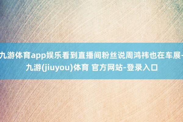 九游体育app娱乐看到直播间粉丝说周鸿祎也在车展-九游(jiuyou)体育 官方网站-登录入口