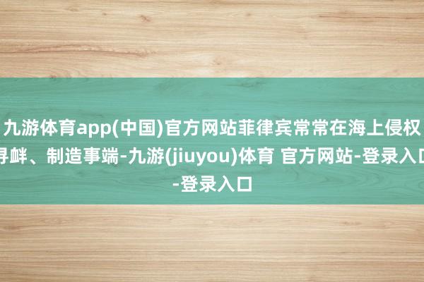 九游体育app(中国)官方网站菲律宾常常在海上侵权寻衅、制造事端-九游(jiuyou)体育 官方网站-登录入口