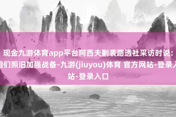 现金九游体育app平台　　阿西夫剿袭路透社采访时说：“咱们照旧加强战备-九游(jiuyou)体育 官方网站-登录入口