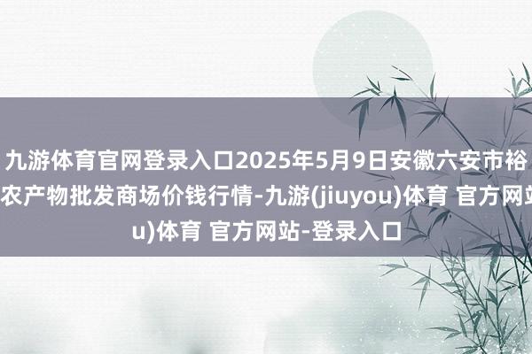 九游体育官网登录入口2025年5月9日安徽六安市裕安区紫竹林农产物批发商场价钱行情-九游(jiuyou)体育 官方网站-登录入口