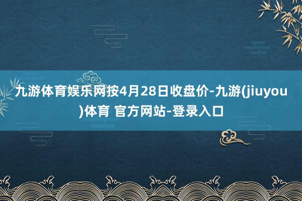 九游体育娱乐网　　按4月28日收盘价-九游(jiuyou)体育 官方网站-登录入口