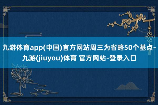九游体育app(中国)官方网站周三为省略50个基点-九游(jiuyou)体育 官方网站-登录入口