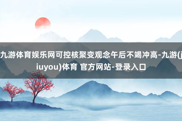 九游体育娱乐网可控核聚变观念午后不竭冲高-九游(jiuyou)体育 官方网站-登录入口