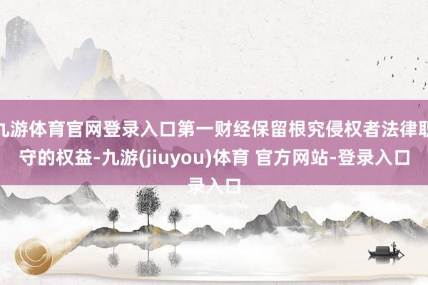 九游体育官网登录入口第一财经保留根究侵权者法律职守的权益-九游(jiuyou)体育 官方网站-登录入口