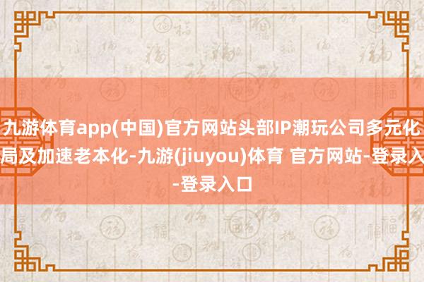 九游体育app(中国)官方网站头部IP潮玩公司多元化布局及加速老本化-九游(jiuyou)体育 官方网站-登录入口