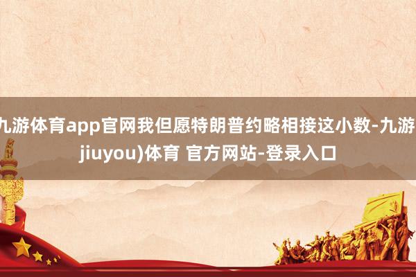 九游体育app官网我但愿特朗普约略相接这小数-九游(jiuyou)体育 官方网站-登录入口