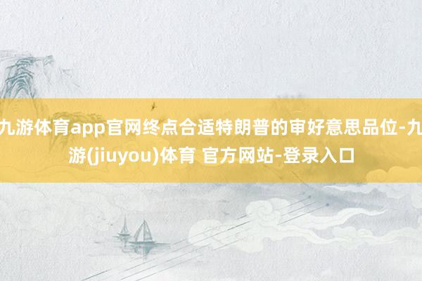 九游体育app官网终点合适特朗普的审好意思品位-九游(jiuyou)体育 官方网站-登录入口