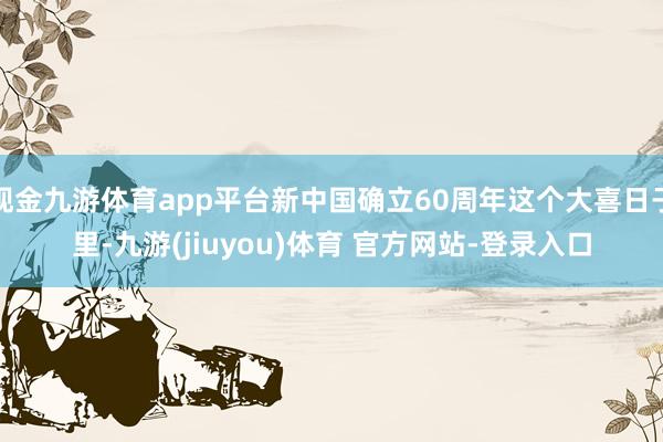 现金九游体育app平台新中国确立60周年这个大喜日子里-九游(jiuyou)体育 官方网站-登录入口