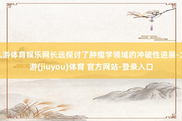 九游体育娱乐网长远探讨了肿瘤学领域的冲破性进展-九游(jiuyou)体育 官方网站-登录入口