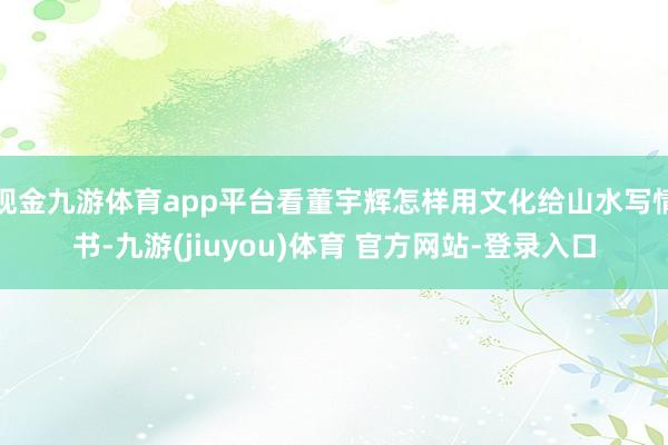 现金九游体育app平台看董宇辉怎样用文化给山水写情书-九游(jiuyou)体育 官方网站-登录入口