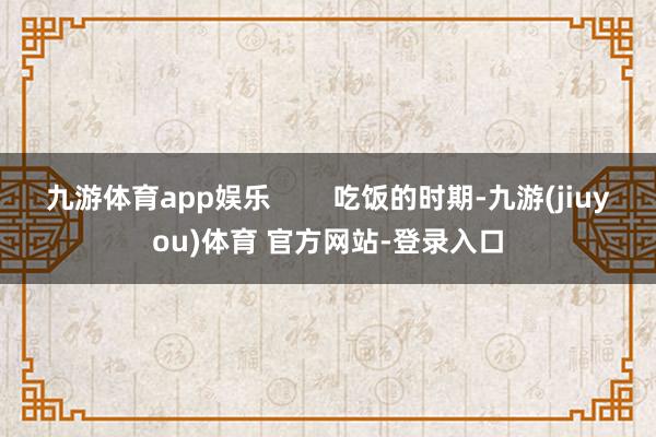 九游体育app娱乐        吃饭的时期-九游(jiuyou)体育 官方网站-登录入口