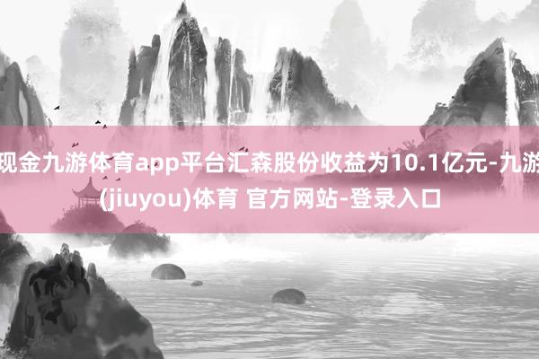 现金九游体育app平台汇森股份收益为10.1亿元-九游(jiuyou)体育 官方网站-登录入口