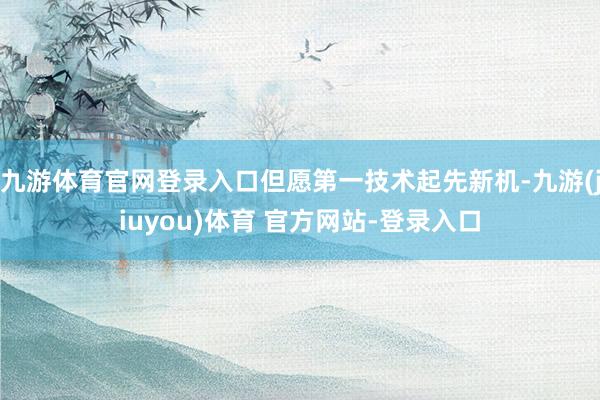 九游体育官网登录入口但愿第一技术起先新机-九游(jiuyou)体育 官方网站-登录入口